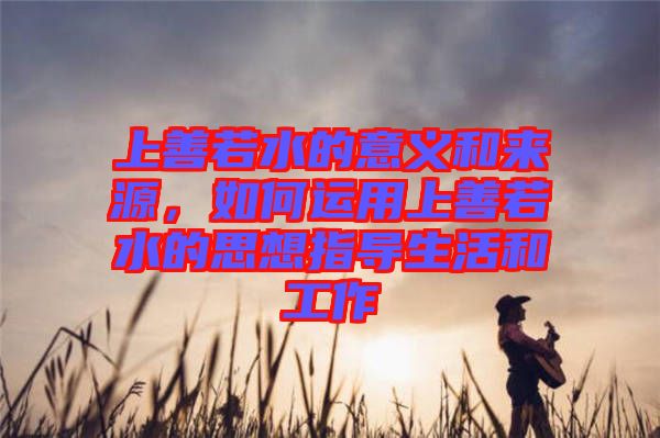 上善若水的意義和來源，如何運用上善若水的思想指導(dǎo)生活和工作