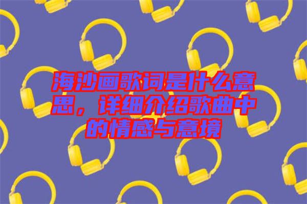 海沙畫歌詞是什么意思，詳細介紹歌曲中的情感與意境