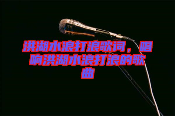 洪湖水浪打浪歌詞，唱響洪湖水浪打浪的歌曲