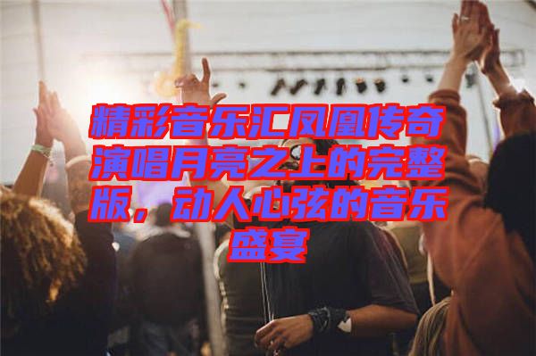 精彩音樂(lè)匯鳳凰傳奇演唱月亮之上的完整版，動(dòng)人心弦的音樂(lè)盛宴