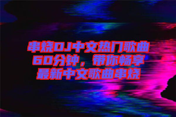 串燒DJ中文熱門歌曲60分鐘，帶你暢享最新中文歌曲串燒