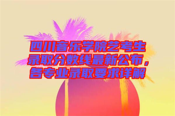 四川音樂(lè)學(xué)院藝考生錄取分?jǐn)?shù)線(xiàn)最新公布，各專(zhuān)業(yè)錄取要求詳解