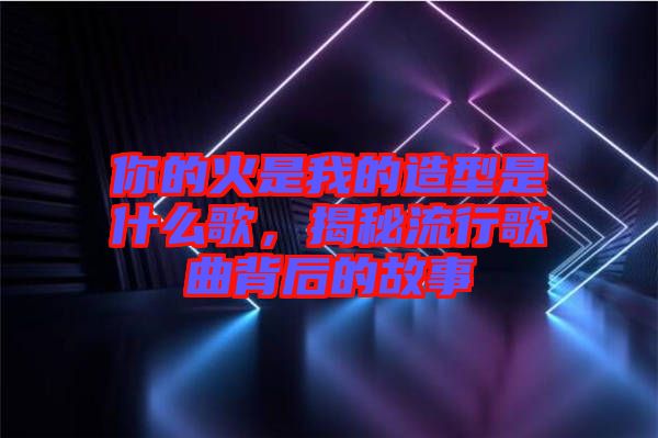 你的火是我的造型是什么歌，揭秘流行歌曲背后的故事