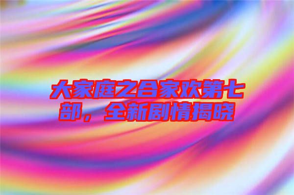 大家庭之合家歡第七部，全新劇情揭曉