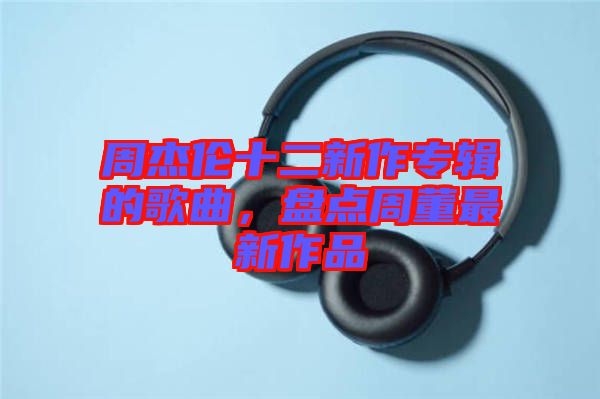 周杰倫十二新作專輯的歌曲，盤點(diǎn)周董最新作品