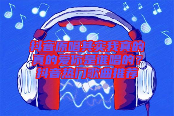 抖音原唱其實我真的真的愛你是誰唱的？抖音熱門歌曲推薦