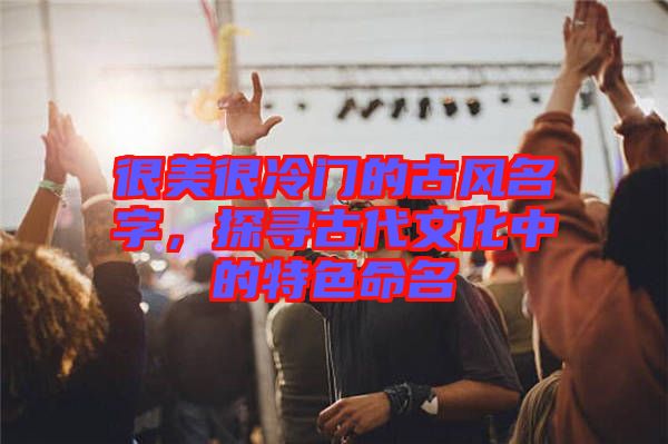 很美很冷門的古風名字，探尋古代文化中的特色命名