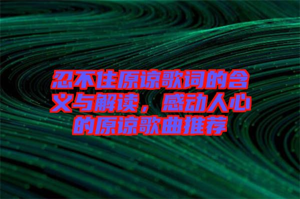 忍不住原諒歌詞的含義與解讀，感動人心的原諒歌曲推薦