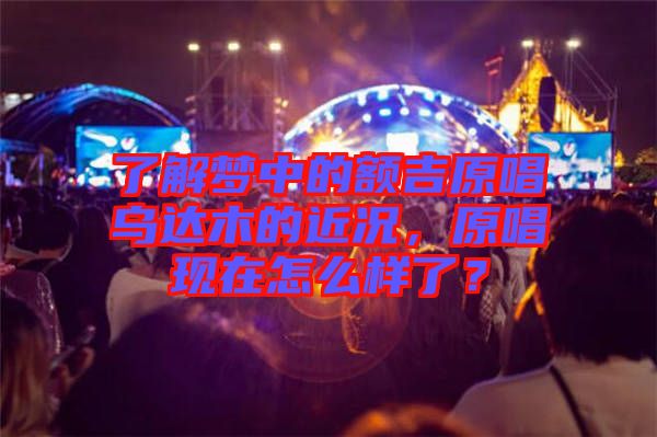 了解夢中的額吉原唱烏達(dá)木的近況，原唱現(xiàn)在怎么樣了？