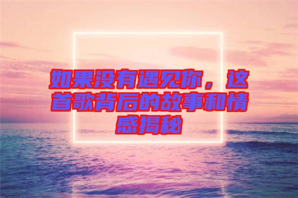 如果沒有遇見你，這首歌背后的故事和情感揭秘