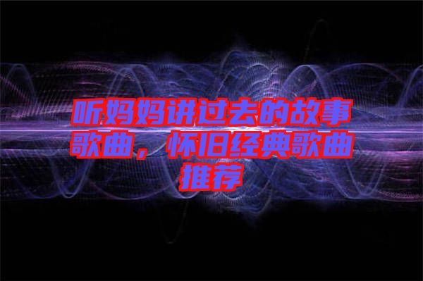 聽媽媽講過去的故事歌曲，懷舊經(jīng)典歌曲推薦