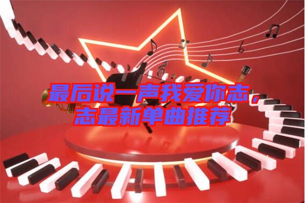 最后說一聲我愛你志，志最新單曲推薦