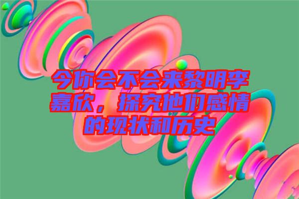 今你會不會來黎明李嘉欣，探究他們感情的現(xiàn)狀和歷史