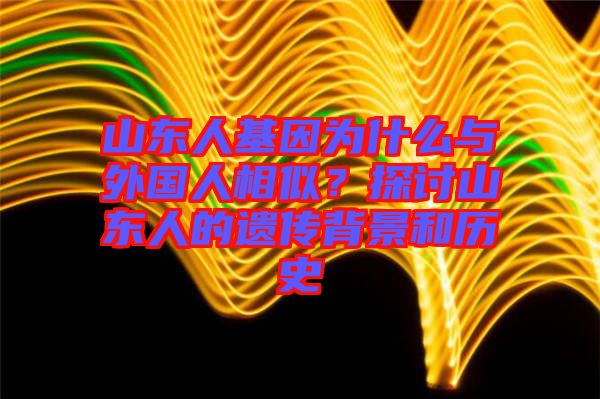 山東人基因為什么與外國人相似？探討山東人的遺傳背景和歷史