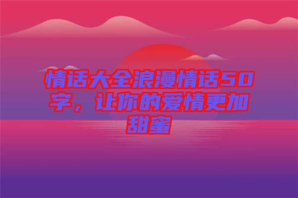 情話大全浪漫情話50字，讓你的愛情更加甜蜜