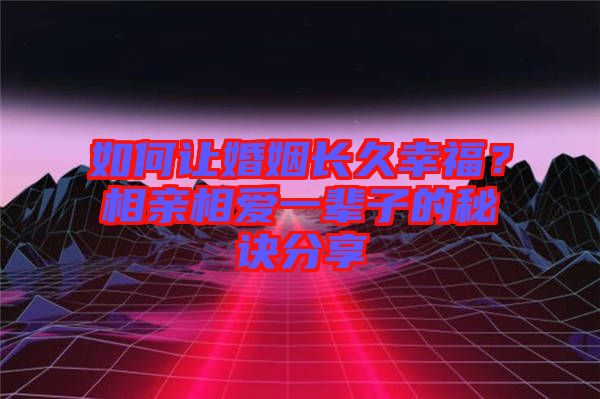 如何讓婚姻長久幸福？相親相愛一輩子的秘訣分享