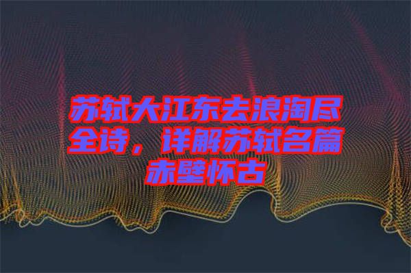 蘇軾大江東去浪淘盡全詩，詳解蘇軾名篇赤壁懷古