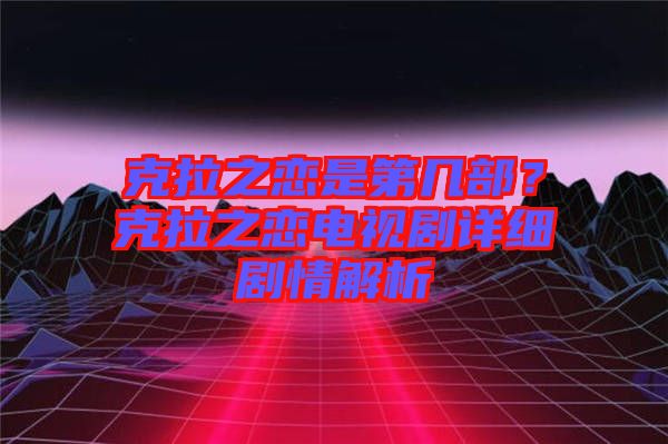 克拉之戀是第幾部？克拉之戀電視劇詳細(xì)劇情解析