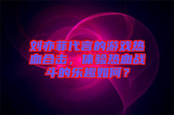 劉亦菲代言的游戲熱血合擊，體驗熱血戰(zhàn)斗的樂趣如何？