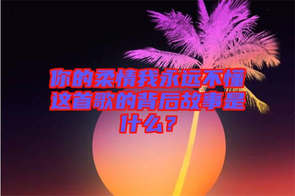 你的柔情我永遠不懂這首歌的背后故事是什么？