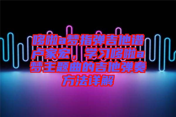 哆啦a夢(mèng)指彈吉他譜盧家宏，學(xué)習(xí)哆啦a夢(mèng)主題曲的吉他彈奏方法詳解