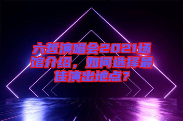 六哲演唱會2021場館介紹，如何選擇最佳演出地點？