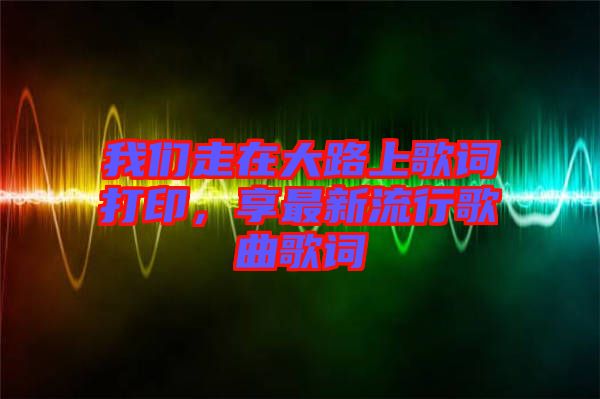 我們走在大路上歌詞打印，享最新流行歌曲歌詞