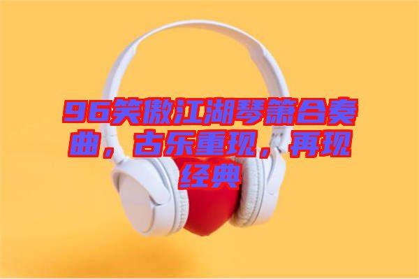 96笑傲江湖琴簫合奏曲，古樂(lè)重現(xiàn)，再現(xiàn)經(jīng)典