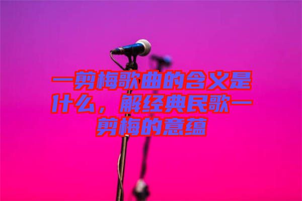 一剪梅歌曲的含義是什么，解經(jīng)典民歌一剪梅的意蘊