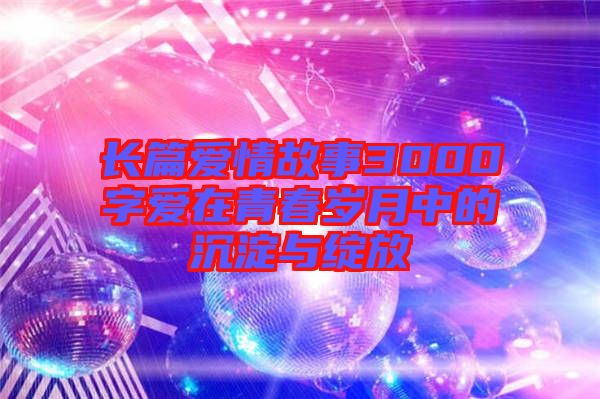 長(zhǎng)篇愛情故事3000字愛在青春歲月中的沉淀與綻放