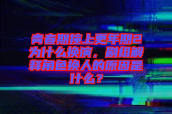 青春期撞上更年期2為什么換演，劇組解釋角色換人的原因是什么？