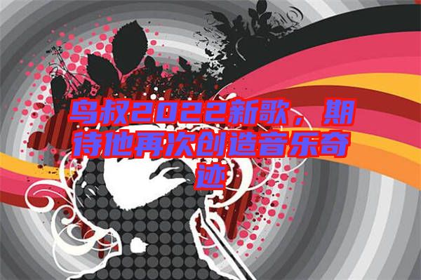 鳥(niǎo)叔2022新歌，期待他再次創(chuàng)造音樂(lè)奇跡