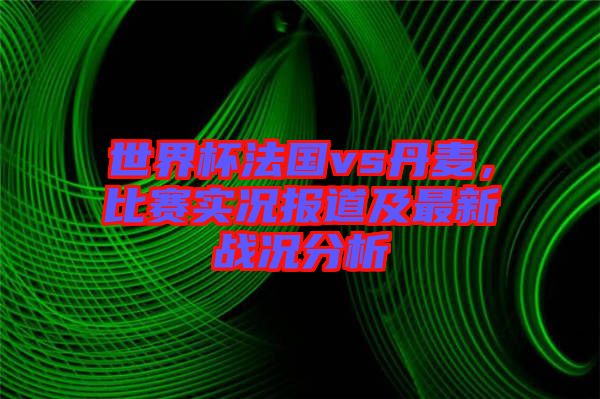 世界杯法國vs丹麥，比賽實(shí)況報(bào)道及最新戰(zhàn)況分析