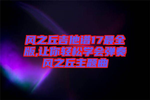 風(fēng)之丘吉他譜17最全版,讓你輕松學(xué)會彈奏風(fēng)之丘主題曲