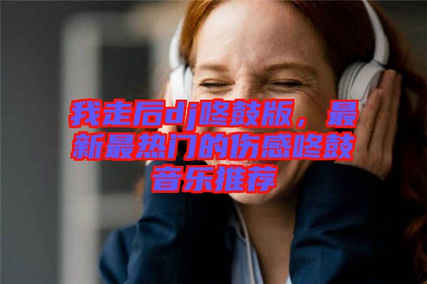 我走后dj咚鼓版，最新最熱門的傷感咚鼓音樂(lè)推薦