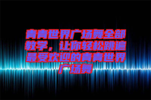 青青世界廣場(chǎng)舞全部教學(xué)，讓你輕松跳遍最受歡迎的青青世界廣場(chǎng)舞