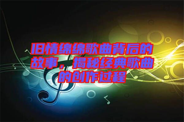 舊情綿綿歌曲背后的故事，揭秘經(jīng)典歌曲的創(chuàng)作過程