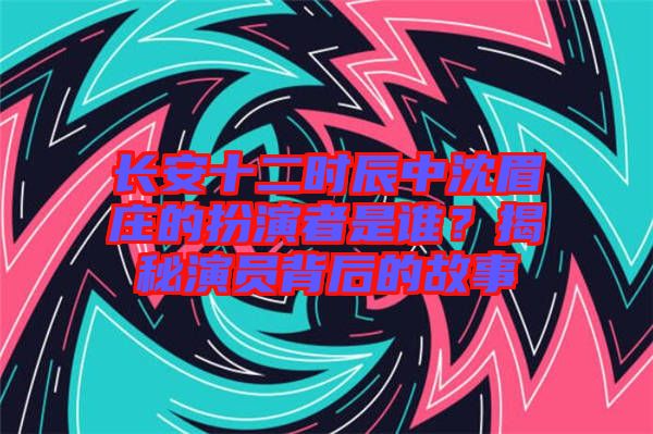 長安十二時(shí)辰中沈眉莊的扮演者是誰？揭秘演員背后的故事