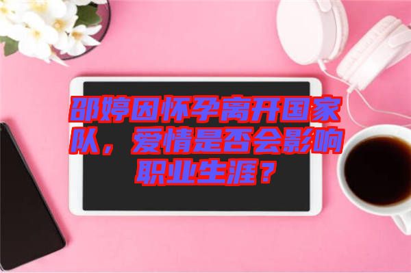 邵婷因懷孕離開國家隊，愛情是否會影響職業(yè)生涯？