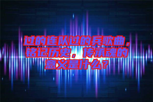 過的連隊過的兵歌曲，銘記歷史，傳承魂的意義是什么？