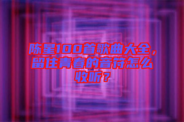 陳星100首歌曲大全，留住青春的音符怎么收聽？