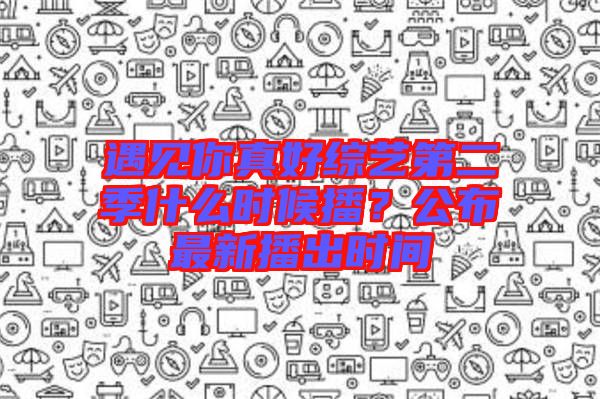 遇見你真好綜藝第二季什么時(shí)候播？公布最新播出時(shí)間