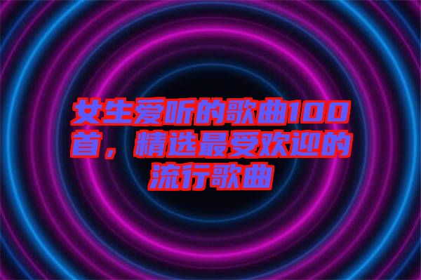 女生愛(ài)聽(tīng)的歌曲100首，精選最受歡迎的流行歌曲