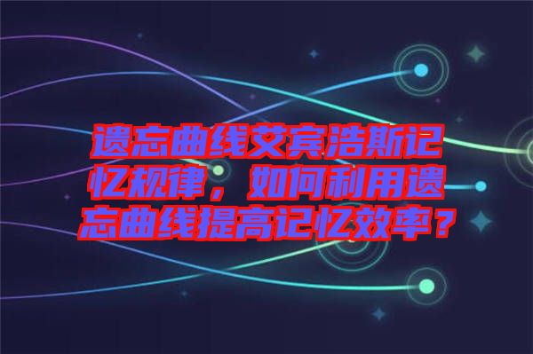 遺忘曲線(xiàn)艾賓浩斯記憶規(guī)律，如何利用遺忘曲線(xiàn)提高記憶效率？