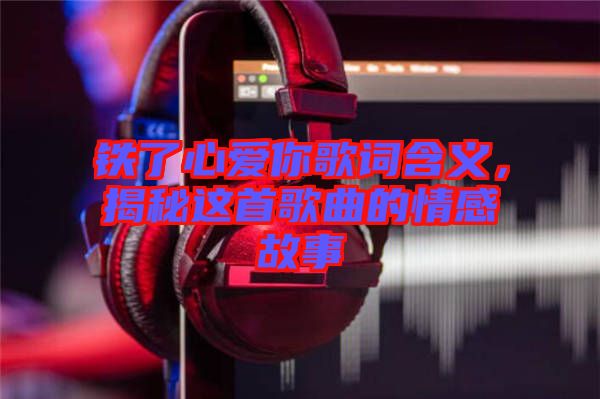 鐵了心愛你歌詞含義，揭秘這首歌曲的情感故事