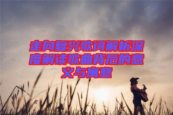 走向復(fù)興歌詞解析深度解讀歌曲背后的意義與寓意