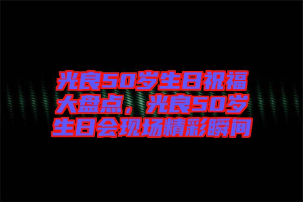 光良50歲生日祝福大盤點(diǎn)，光良50歲生日會(huì)現(xiàn)場(chǎng)精彩瞬間