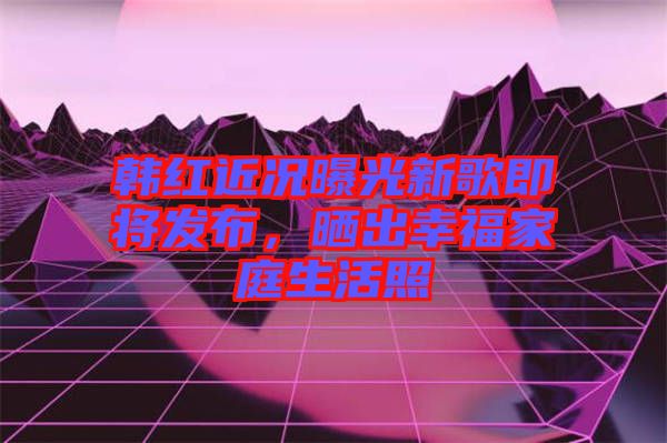 韓紅近況曝光新歌即將發(fā)布，曬出幸福家庭生活照