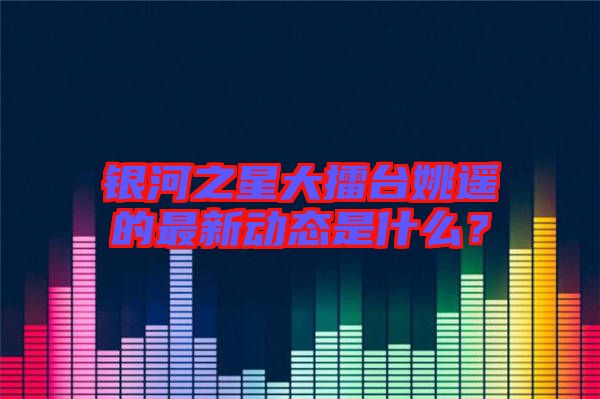 銀河之星大擂臺(tái)姚遙的最新動(dòng)態(tài)是什么？