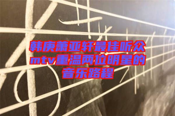 韓庚蕭亞軒最佳聽(tīng)眾mtv重溫兩位明星的音樂(lè)路程